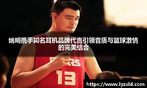 姚明携手知名耳机品牌代言引领音质与篮球激情的完美结合