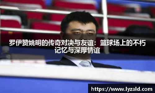 罗伊赞姚明的传奇对决与友谊：篮球场上的不朽记忆与深厚情谊