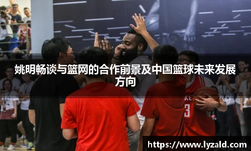 姚明畅谈与篮网的合作前景及中国篮球未来发展方向