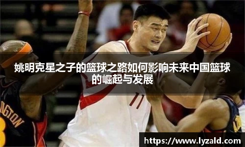 姚明克星之子的篮球之路如何影响未来中国篮球的崛起与发展