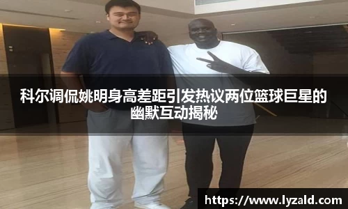 科尔调侃姚明身高差距引发热议两位篮球巨星的幽默互动揭秘