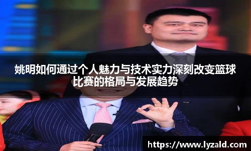 姚明如何通过个人魅力与技术实力深刻改变篮球比赛的格局与发展趋势