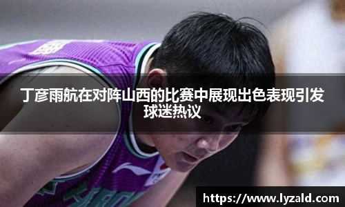 丁彦雨航在对阵山西的比赛中展现出色表现引发球迷热议