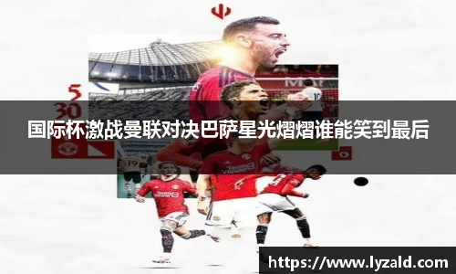 国际杯激战曼联对决巴萨星光熠熠谁能笑到最后