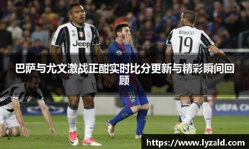 巴萨与尤文激战正酣实时比分更新与精彩瞬间回顾