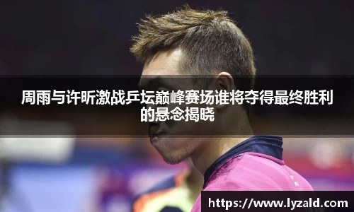 周雨与许昕激战乒坛巅峰赛场谁将夺得最终胜利的悬念揭晓