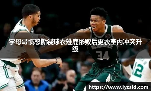 字母哥愤怒撕裂球衣雄鹿惨败后更衣室内冲突升级