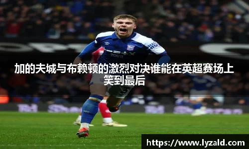 加的夫城与布赖顿的激烈对决谁能在英超赛场上笑到最后
