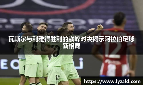 瓦斯尔与利雅得胜利的巅峰对决揭示阿拉伯足球新格局