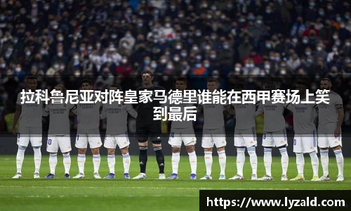 拉科鲁尼亚对阵皇家马德里谁能在西甲赛场上笑到最后