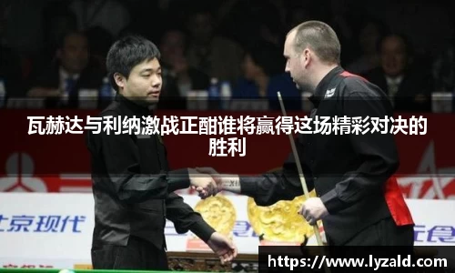 瓦赫达与利纳激战正酣谁将赢得这场精彩对决的胜利