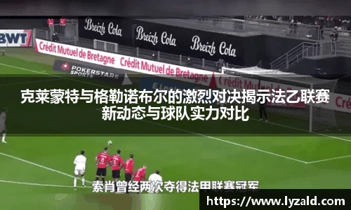 克莱蒙特与格勒诺布尔的激烈对决揭示法乙联赛新动态与球队实力对比