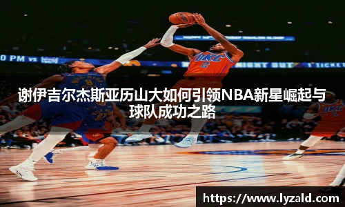谢伊吉尔杰斯亚历山大如何引领NBA新星崛起与球队成功之路